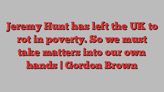 Jeremy Hunt has left the UK to rot in poverty. So we must take matters into our own hands | Gordon Brown