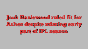 Josh Hazlewood ruled fit for Ashes despite missing early part of IPL season