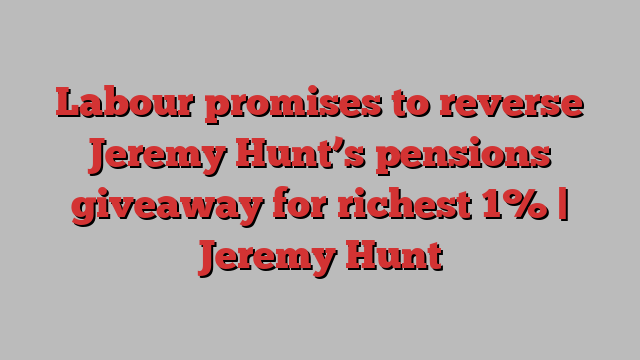 Labour promises to reverse Jeremy Hunt’s pensions giveaway for richest 1% | Jeremy Hunt