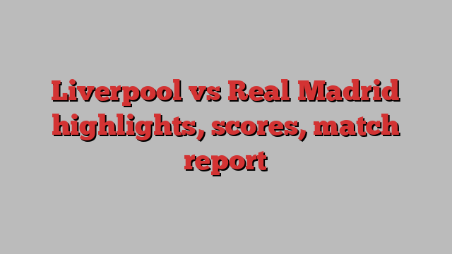 Liverpool vs Real Madrid highlights, scores, match report