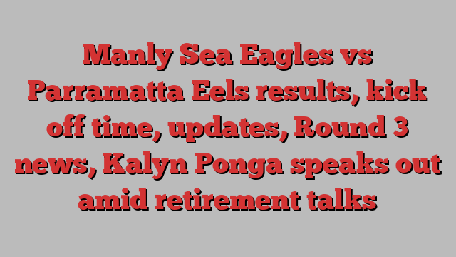 Manly Sea Eagles vs Parramatta Eels results, kick off time, updates, Round 3 news, Kalyn Ponga speaks out amid retirement talks