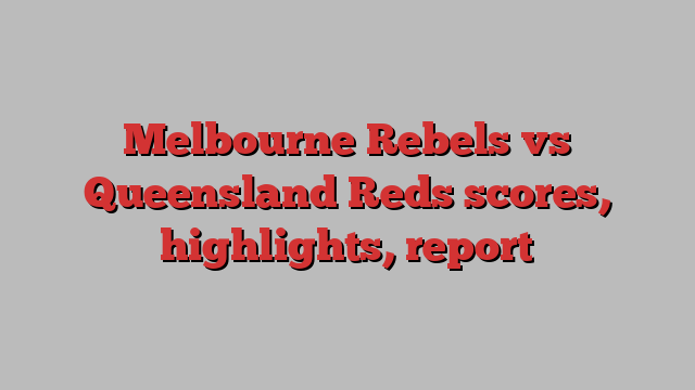 Melbourne Rebels vs Queensland Reds scores, highlights, report