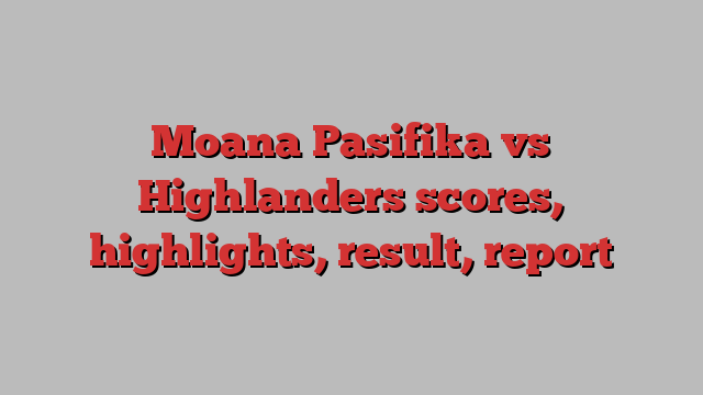 Moana Pasifika vs Highlanders scores, highlights, result, report