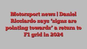 Motorsport news | Daniel Ricciardo says ‘signs are pointing towards’ a return to F1 grid in 2024