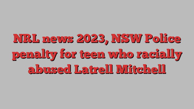 NRL news 2023, NSW Police penalty for teen who racially abused Latrell Mitchell