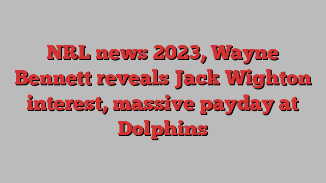 NRL news 2023, Wayne Bennett reveals Jack Wighton interest, massive payday at Dolphins