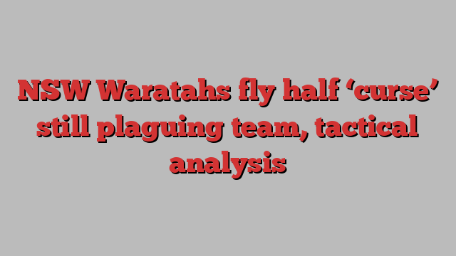 NSW Waratahs fly half ‘curse’ still plaguing team, tactical analysis