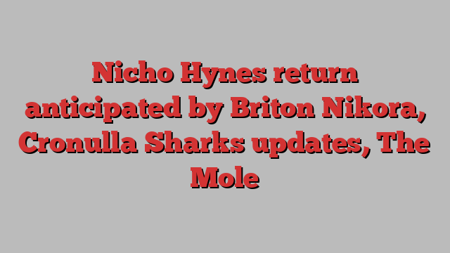 Nicho Hynes return anticipated by Briton Nikora, Cronulla Sharks updates, The Mole