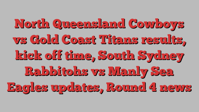 North Queensland Cowboys vs Gold Coast Titans results, kick off time, South Sydney Rabbitohs vs Manly Sea Eagles updates, Round 4 news