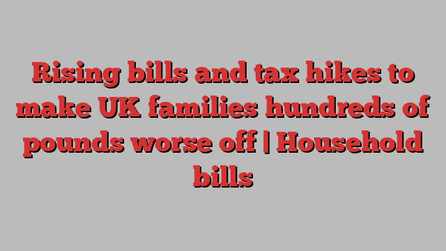 Rising bills and tax hikes to make UK families hundreds of pounds worse off | Household bills