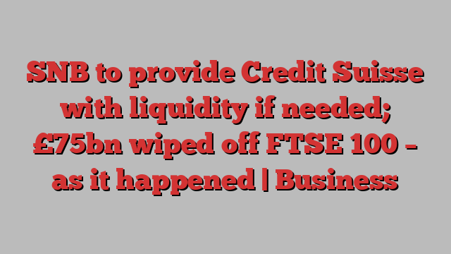 SNB to provide Credit Suisse with liquidity if needed; £75bn wiped off FTSE 100 – as it happened | Business