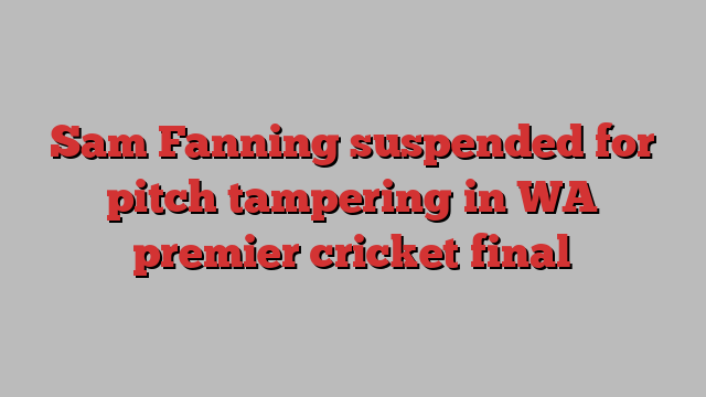 Sam Fanning suspended for pitch tampering in WA premier cricket final