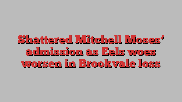 Shattered Mitchell Moses’ admission as Eels woes worsen in Brookvale loss