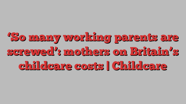 ‘So many working parents are screwed’: mothers on Britain’s childcare costs | Childcare