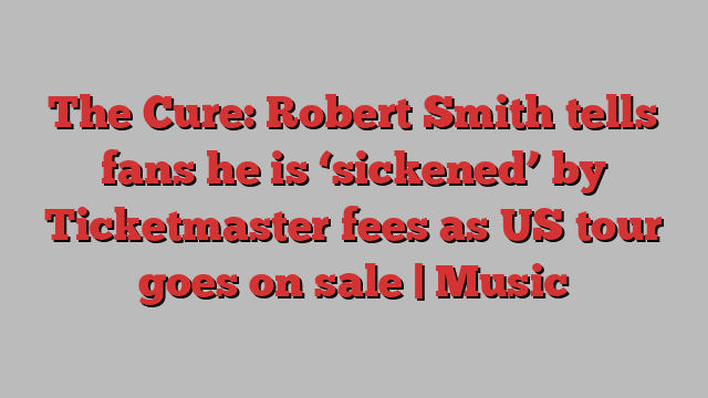 The Cure: Robert Smith tells fans he is ‘sickened’ by Ticketmaster fees as US tour goes on sale | Music