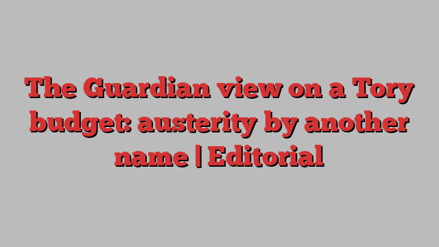 The Guardian view on a Tory budget: austerity by another name | Editorial