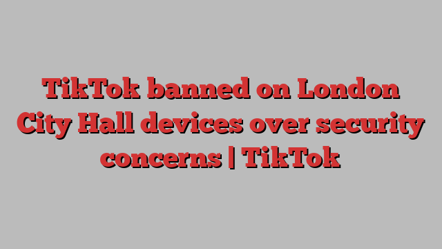 TikTok banned on London City Hall devices over security concerns | TikTok