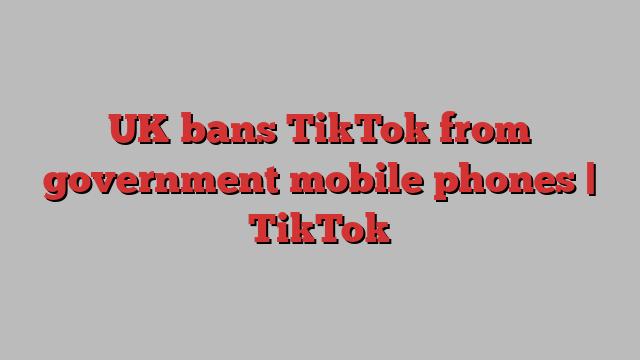 UK bans TikTok from government mobile phones | TikTok