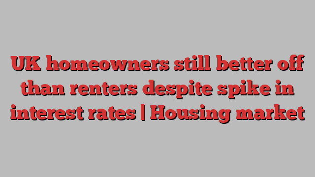 UK homeowners still better off than renters despite spike in interest rates | Housing market