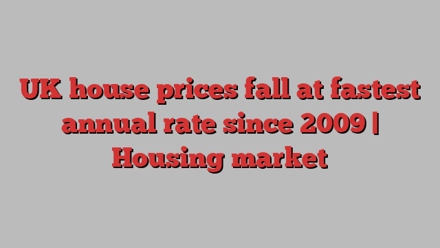 UK house prices fall at fastest annual rate since 2009 | Housing market