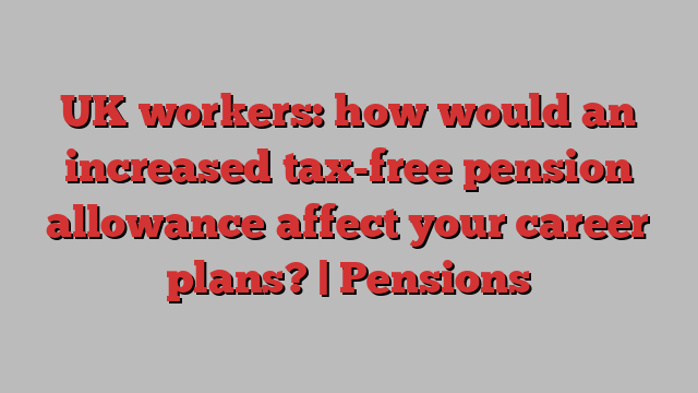 UK workers: how would an increased tax-free pension allowance affect your career plans? | Pensions