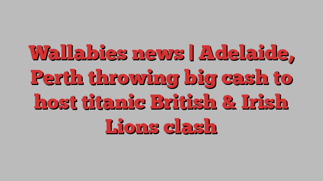 Wallabies news | Adelaide, Perth throwing big cash to host titanic British & Irish Lions clash