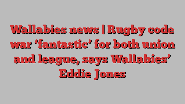 Wallabies news | Rugby code war ‘fantastic’ for both union and league, says Wallabies’ Eddie Jones