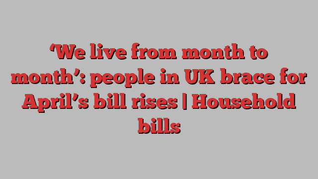 ‘We live from month to month’: people in UK brace for April’s bill rises | Household bills