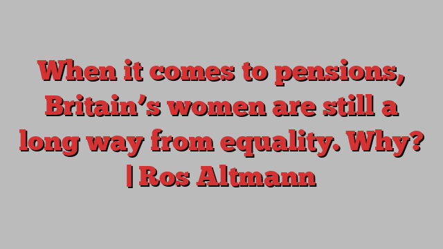 When it comes to pensions, Britain’s women are still a long way from equality. Why? | Ros Altmann