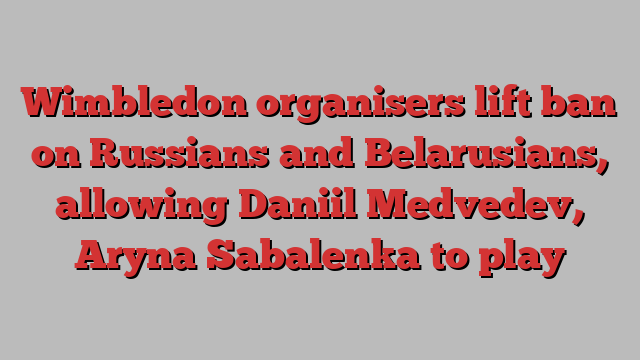 Wimbledon organisers lift ban on Russians and Belarusians, allowing Daniil Medvedev, Aryna Sabalenka to play