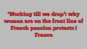 ‘Working till we drop’: why women are on the front line of French pension protests | France