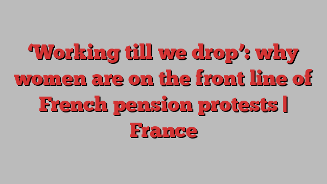 ‘Working till we drop’: why women are on the front line of French pension protests | France