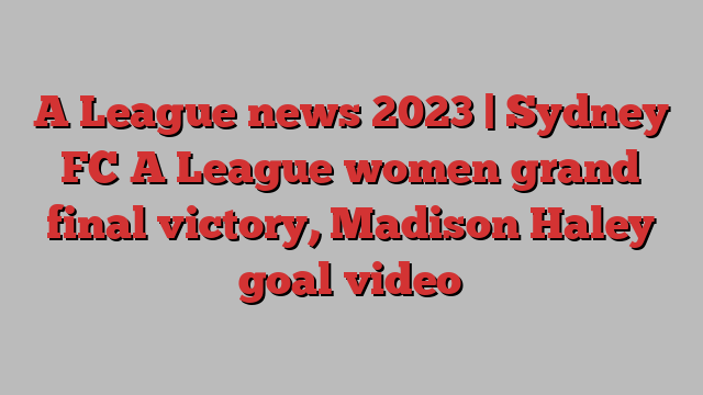 A League news 2023 | Sydney FC A League women grand final victory, Madison Haley goal video