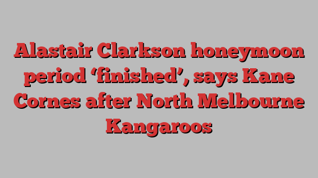 Alastair Clarkson honeymoon period ‘finished’, says Kane Cornes after North Melbourne Kangaroos