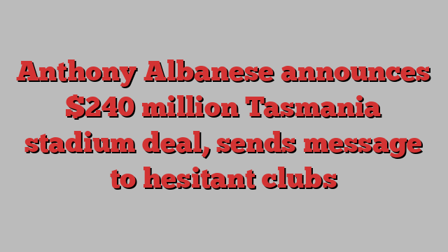 Anthony Albanese announces $240 million Tasmania stadium deal, sends message to hesitant clubs