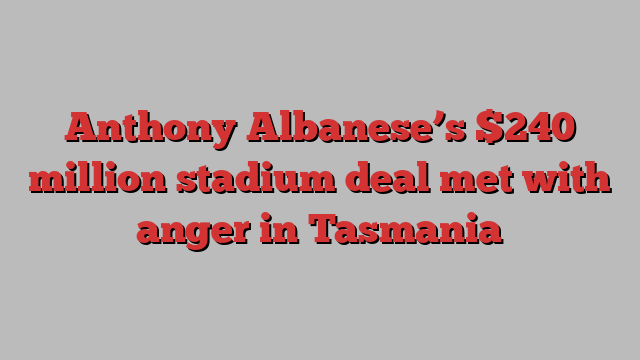 Anthony Albanese’s $240 million stadium deal met with anger in Tasmania