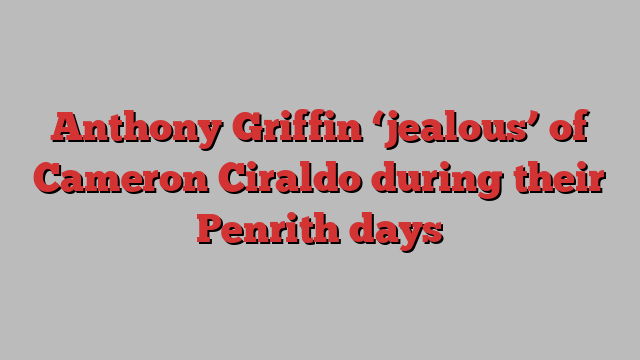 Anthony Griffin ‘jealous’ of Cameron Ciraldo during their Penrith days