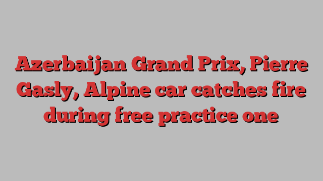 Azerbaijan Grand Prix, Pierre Gasly, Alpine car catches fire during free practice one