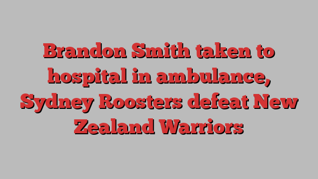 Brandon Smith taken to hospital in ambulance, Sydney Roosters defeat New Zealand Warriors