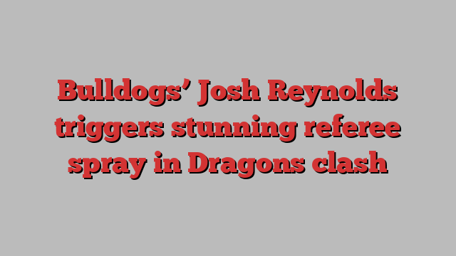 Bulldogs’ Josh Reynolds triggers stunning referee spray in Dragons clash