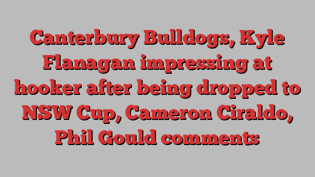 Canterbury Bulldogs, Kyle Flanagan impressing at hooker after being dropped to NSW Cup, Cameron Ciraldo, Phil Gould comments