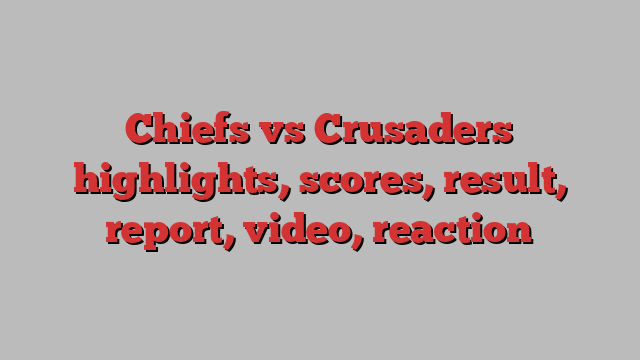 Chiefs vs Crusaders highlights, scores, result, report, video, reaction