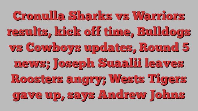 Cronulla Sharks vs Warriors results, kick off time, Bulldogs vs Cowboys updates, Round 5 news; Joseph Suaalii leaves Roosters angry; Wests Tigers gave up, says Andrew Johns