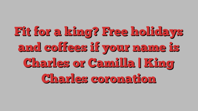 Fit for a king? Free holidays and coffees if your name is Charles or Camilla | King Charles coronation