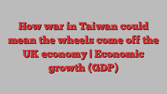 How war in Taiwan could mean the wheels come off the UK economy | Economic growth (GDP)