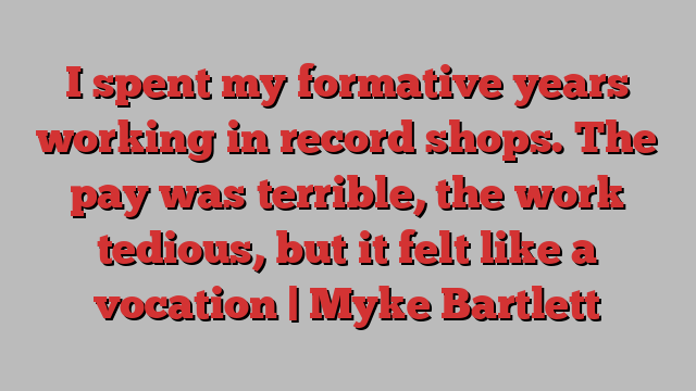 I spent my formative years working in record shops. The pay was terrible, the work tedious, but it felt like a vocation | Myke Bartlett