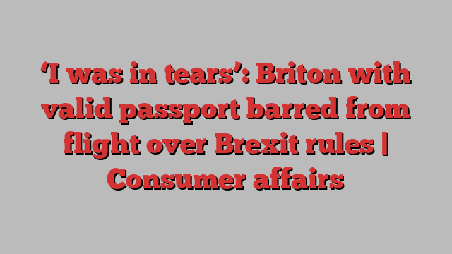 ‘I was in tears’: Briton with valid passport barred from flight over Brexit rules | Consumer affairs