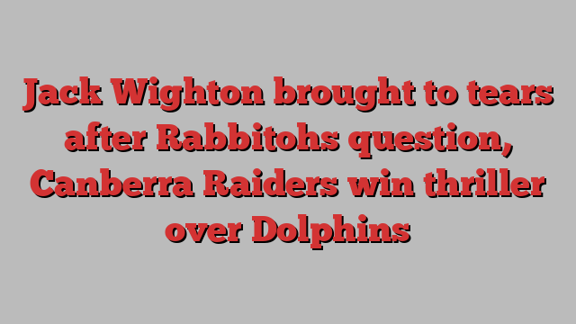 Jack Wighton brought to tears after Rabbitohs question, Canberra Raiders win thriller over Dolphins