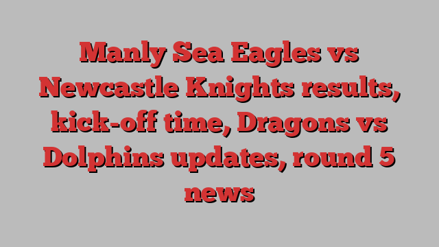 Manly Sea Eagles vs Newcastle Knights results, kick-off time, Dragons vs Dolphins updates, round 5 news