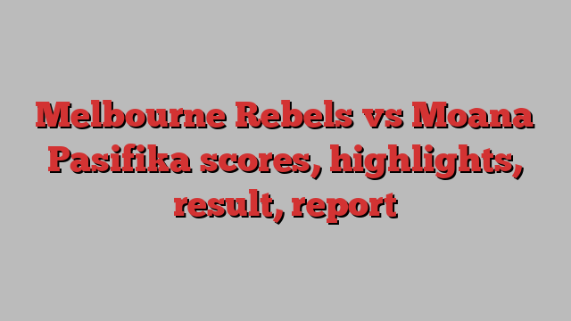 Melbourne Rebels vs Moana Pasifika scores, highlights, result, report